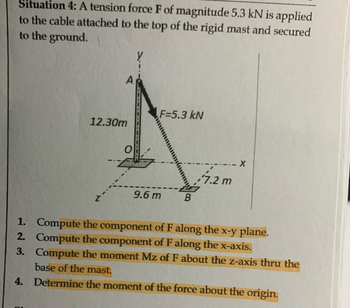 Situation 4: A tension force F of magnitude 5.3 kN is applied
to the cable attached to the top of the rigid mast and secured
to the ground.
A
12.30m
0
F=5.3 kN
9.6 m
B
7.2 m
X
1.
Compute the component of F along the x-y plane.
2. Compute the component of F along the x-axis.
3.
Compute the moment Mz of F about the z-axis thru the
base of the mast.
4. Determine the moment of the force about the origin.