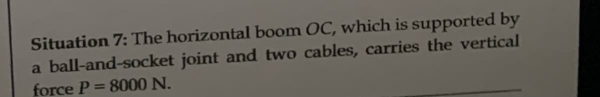 Situation 7: The horizontal boom OC, which is supported by
a ball-and-socket joint and two cables, carries the vertical
force P = 8000 N.