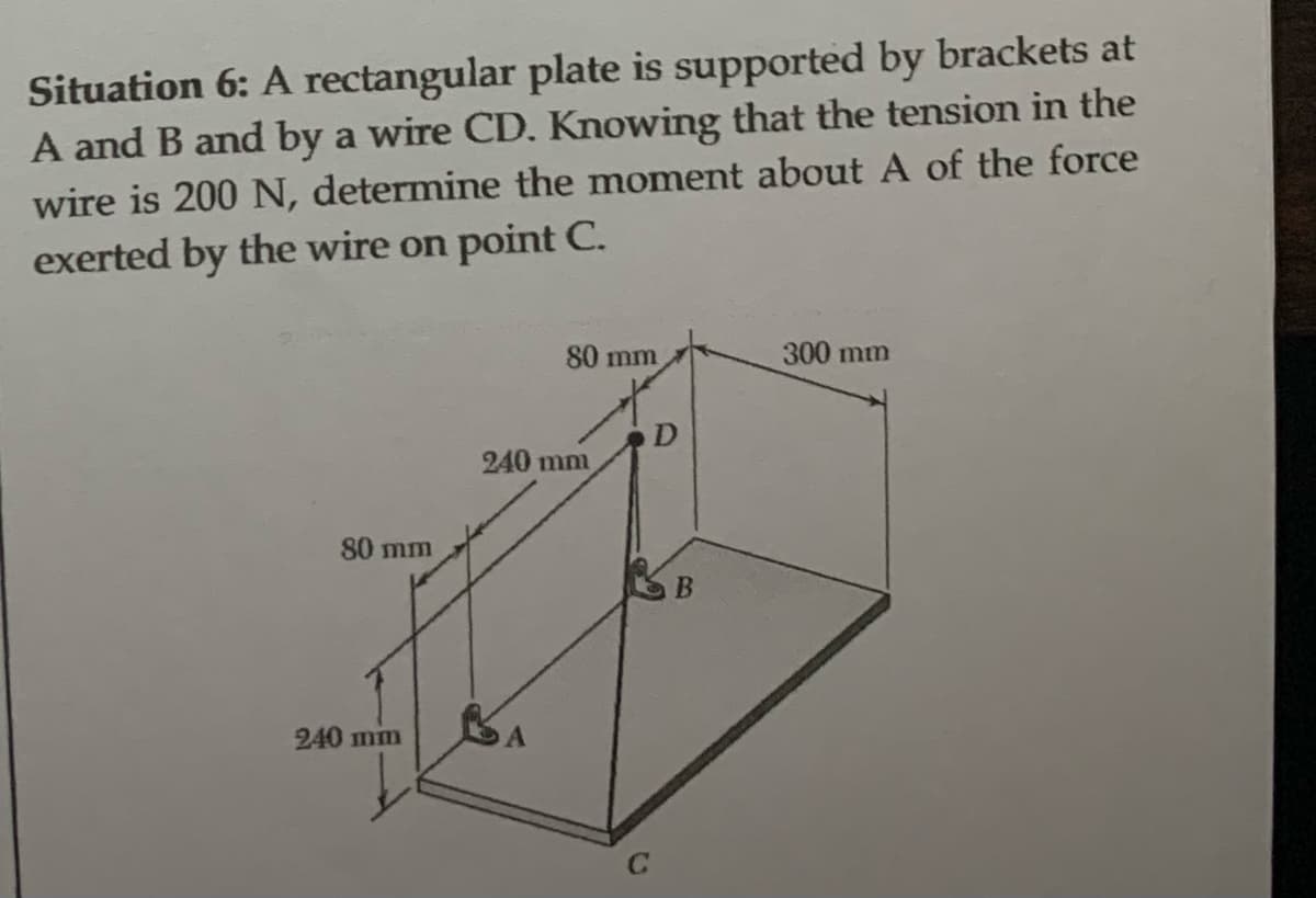 Situation 6: A rectangular plate is supported by brackets at
A and B and by a wire CD. Knowing that the tension in the
wire is 200 N, determine the moment about A of the force
exerted by the wire on point C.
80 mm
240 mm
80 mm
240 mm
C
B
300 mm