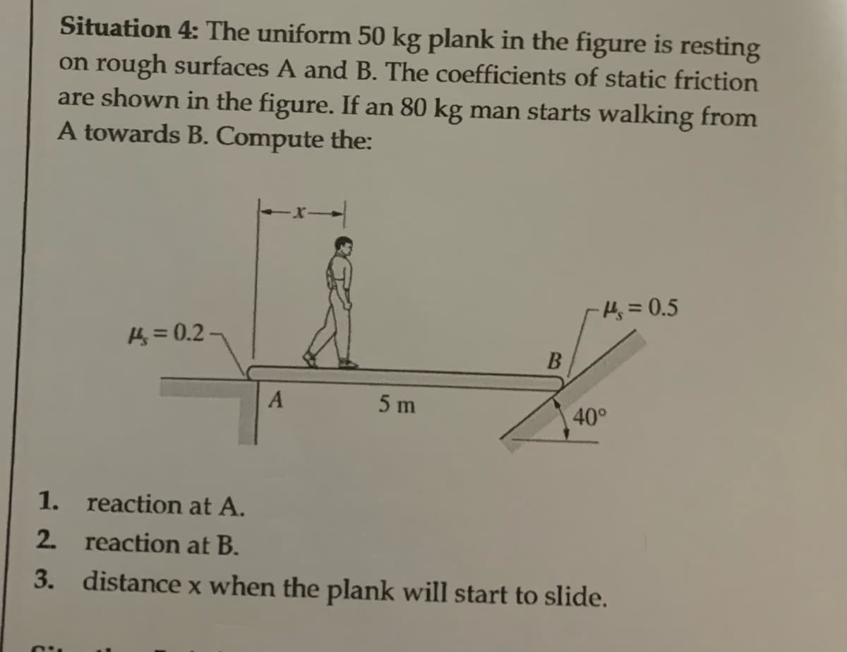 Situation 4: The uniform 50 kg plank in the figure is resting
on rough surfaces A and B. The coefficients of static friction
are shown in the figure. If an 80 kg man starts walking from
A towards B. Compute the:
= 0.2-
A
5 m
B
-H₂ = 0.5
40°
1.
reaction at A.
2. reaction at B.
3. distance x when the plank will start to slide.