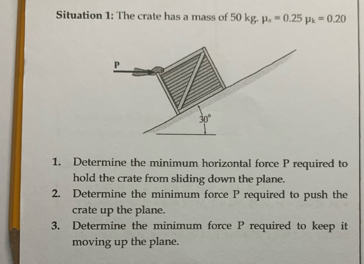 Situation 1: The crate has a mass of 50 kg. ps = 0.25 μ = 0.20
30°
144
1. Determine the minimum horizontal force P required to
hold the crate from sliding down the plane.
2. Determine the minimum force P required to push the
crate up the plane.
3. Determine the minimum force P required to keep it
moving up the plane.