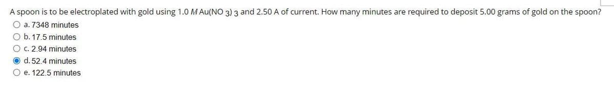 A spoon is to be electroplated with gold using 1.0 M Au(NO 3) 3 and 2.50 A of current. How many minutes are required to deposit 5.00 grams of gold on the spoon?
O a. 7348 minutes
O b. 17.5 minutes
O c. 2.94 minutes
O d. 52.4 minutes
O e. 122.5 minutes