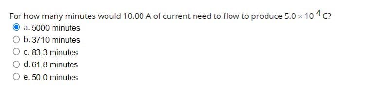 For how many minutes would 10.00 A of current need to flow to produce 5.0 x 104 c?
a. 5000 minutes
O b. 3710 minutes
O c. 83.3 minutes
d. 61.8 minutes
e. 50.0 minutes