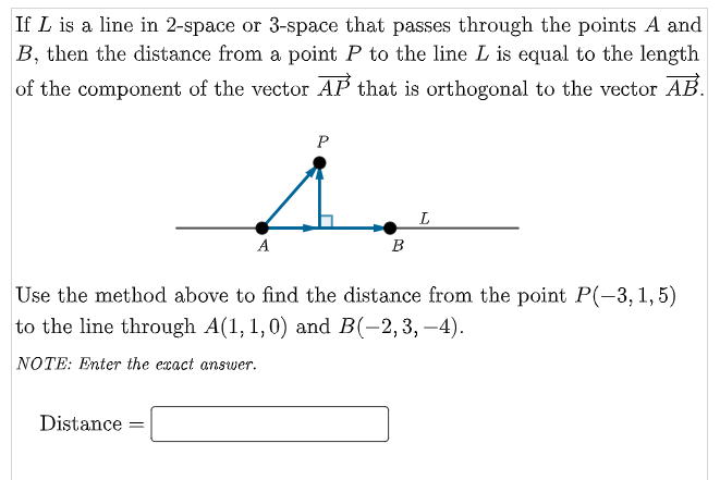 If L is a line in 2-space or 3-space that passes through the points A and
B, then the distance from a point P to the line L is equal to the length
of the component of the vector AP that is orthogonal to the vector AB.
L
A
B
Use the method above to find the distance from the point P(-3, 1,5)
to the line through A(1, 1,0) and B(-2, 3, –4).
NOTE: Enter the exact answer.
Distance:
