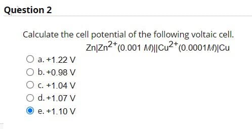 Question 2
Calculate the cell potential of the following voltaic cell.
Zn/Zn²+ (0.001 M)||Cu²+ (0.0001 M) Cu
a. +1.22 V
O b. +0.98 V
O c. +1.04 V
d. +1.07 V
e. +1.10 V