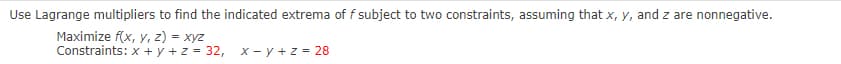 Use Lagrange multipliers to find the indicated extrema of f subject to two constraints, assuming that x, y, and z are nonnegative.
Maximize f(x, y, z) = xyz
Constraints: x + y + z = 32,
X - y +z = 28
