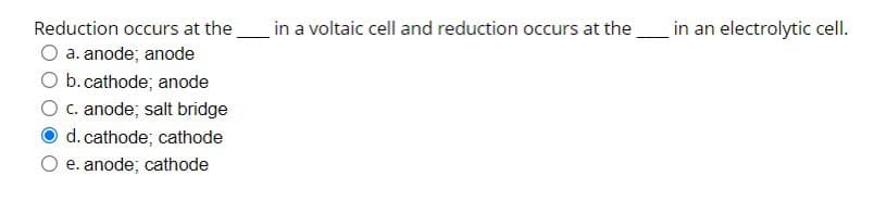 Reduction occurs at the
a. anode; anode
O b. cathode; anode
c. anode; salt bridge
d. cathode; cathode
e. anode; cathode
in a voltaic cell and reduction occurs at the
in an electrolytic cell.