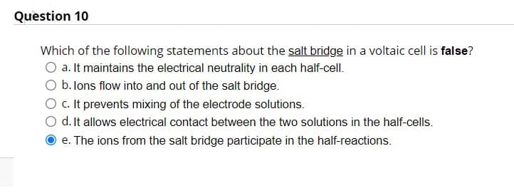 Question 10
Which of the following statements about the salt bridge in a voltaic cell is false?
O a. It maintains the electrical neutrality in each half-cell.
b. lons flow into and out of the salt bridge.
O c. It prevents mixing of the electrode solutions.
d. It allows electrical contact between the two solutions in the half-cells.
e. The ions from the salt bridge participate in the half-reactions.