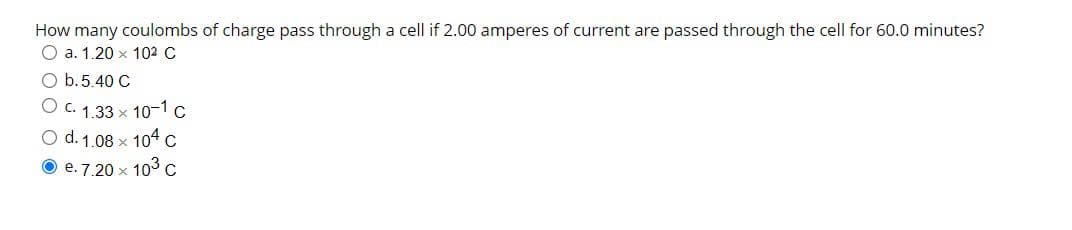 How many coulombs of charge pass through a cell if 2.00 amperes of current are passed through the cell for 60.0 minutes?
O a. 1.20 x 10² C
b.5.40 C
O C. 1.33x10-1 C
O d. 1.08 × 104 C
e. 7.20 × 10³ C