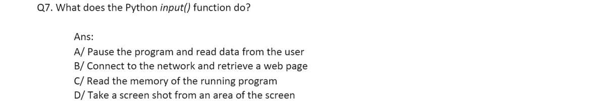 Q7. What does the Python input() function do?
Ans:
A/ Pause the program and read data from the user
B/ Connect to the network and retrieve a web page
C/ Read the memory of the running program
D/ Take a screen shot from an area of the screen