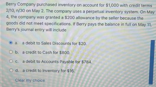 Berry Company purchased inventory on account for $1,000 with credit terms
2/10, n/30 on May 2. The company uses a perpetual inventory system. On May
4, the company was granted a $200 allowance by the seller because the
goods did not meet specifications. If Berry pays the balance in full on May 11,
Berry's journal entry will include
a. a debit to Sales Discounts for $20.
O b. a credit to Cash for $800.
O c. a debit to Accounts Payable for $784.
O d. a credit to Inventory for $16.
Clear my choice