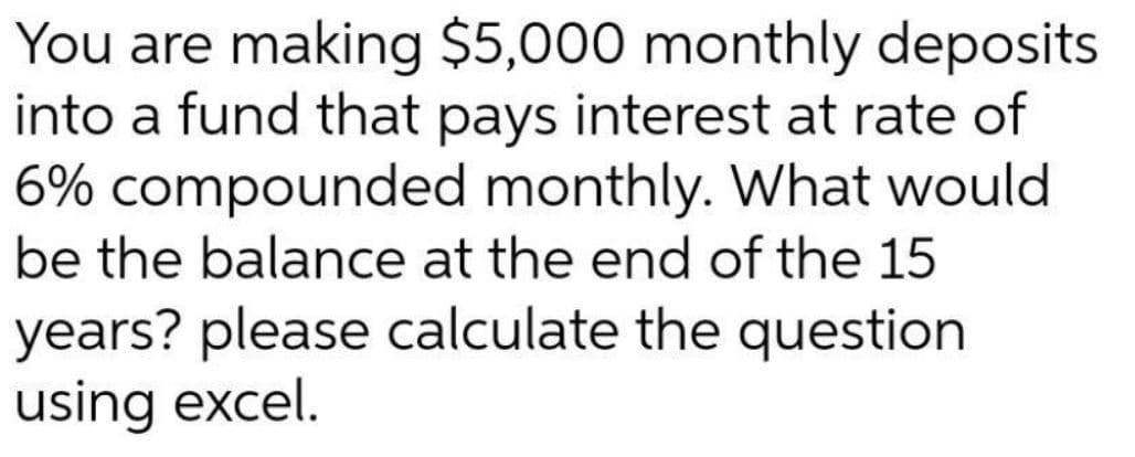 You are making $5,000 monthly deposits
into a fund that pays interest at rate of
6% compounded monthly. What would
be the balance at the end of the 15
years? please calculate the question
using excel.
