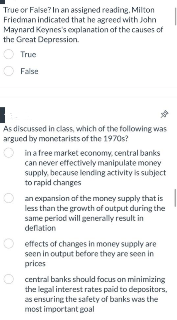 True or False? In an assigned reading, Milton
Friedman indicated that he agreed with John
Maynard Keynes's explanation of the causes of
the Great Depression.
True
False
As discussed in class, which of the following was
argued by monetarists of the 1970s?
in a free market economy, central banks
can never effectively manipulate money
supply, because lending activity is subject
to rapid changes
an expansion of the money supply that is
less than the growth of output during the
same period will generally result in
deflation
O effects of changes in money supply are
seen in output before they are seen in
prices
central banks should focus on minimizing
the legal interest rates paid to depositors,
as ensuring the safety of banks was the
most important goal
