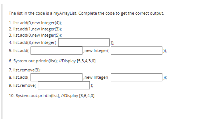 The list in the code is a myArrayList. Complete the code to get the correct output.
1. list.add(0,new Integer(4));
2. list.add(1,new Integer(3));
3. list.add(0,new Integer(5));
4. list.add(3,new Integer(
5. list.add(
,new Integer(
6. System.out.println(list); //Display [5,3,4,3,0]
7. list.remove(3);
8. list.add(
9. list.remove(
10. System.out.println(list); //Display [3,6,4,0]
,new Integer(
|);
));
));