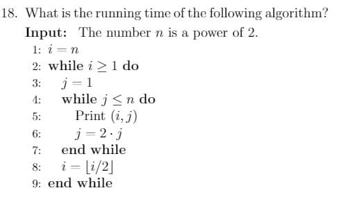 18. What is the running time of the following algorithm?
Input: The number n is a power of 2.
1: i = n
2: while i 1 do
3:
4:
5:
6:
7:
end while
8:
i = [i/2]
9: end while
j=1
while j<n do
Print (i, j)
j=2.j