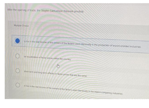 After the opening of trade, the Stopler-Samuelson theorem predicts
Multiple Choice
O
a rise in the real income of the owners of the factors used intensively in the production of export ocented industries
on equalization of factor prices within the country.
short term and long term effects on factor prices that are the same
O
are in the real income of the owners of the factors used intensively in the impors-competing industries