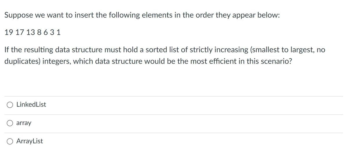 Suppose we want to insert the following elements in the order they appear below:
19 17 13 8 631
If the resulting data structure must hold a sorted list of strictly increasing (smallest to largest, no
duplicates) integers, which data structure would be the most efficient in this scenario?
LinkedList
array
ArrayList