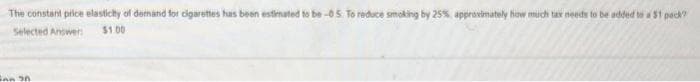 The constant price elasticity of demand for cigarettes has been estimated to be-05. To reduce smoking by 25%, approximately how much tax needs to be added to a $1 pack?
Selected Answer:
$1.00
Fan 30