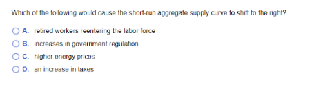 Which of the following would cause the short-run aggregate supply curve to shift to the right?
O A. retired workers reentering the labor force
O B. increases in government regulation
OC. higher energy prices
OD. an increase in taxes
