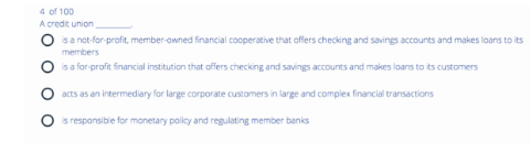 4 of 100
credit union
A
is a not-for-profit, member-owned financial cooperative that offers checking and savings accounts and makes loans to its
members
is a for-profit financial institution that offers checking and savings accounts and makes loans to its customers
acts as an intermediary for large corporate customers in large and complex financial transactions
O is responsible for monetary policy and regulating member banks