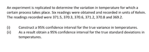 An experiment is replicated to determine the variation in temperature for which a
certain process takes place. Six readings were obtained and recorded in units of Kelvin.
The readings recorded were 371.5, 370.3, 370.6, 371.2, 370.8 and 369.2.
(i)
(ii)
Construct a 95% confidence interval for the true variance in temperatures.
As a result obtain a 95% confidence interval for the true standard deviations in
temperatures.