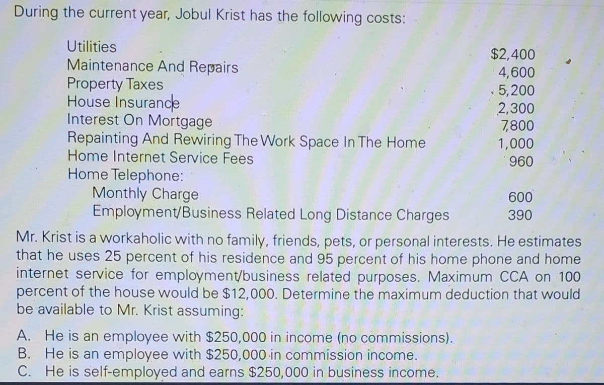 During the current year, Jobul Krist has the following costs:
Utilities
Maintenance And Repairs
Property Taxes
House Insurance
Interest On Mortgage
Repainting And Rewiring The Work Space In The Home
Home Internet Service Fees
Home Telephone:
Monthly Charge
Employment/Business Related Long Distance Charges
$2,400
4,600
5,200
A. He is an employee with $250,000 in income (no commissions).
He is an employee with $250,000 in commission income.
B.
C. He is self-employed and earns $250,000 in business income.
2,300
7,800
1,000
960
600
390
Mr. Krist is a workaholic with no family, friends, pets, or personal interests. He estimates
that he uses 25 percent of his residence and 95 percent of his home phone and home
internet service for employment/business related purposes. Maximum CCA on 100
percent of the house would be $12,000. Determine the maximum deduction that would
be available to Mr. Krist assuming: