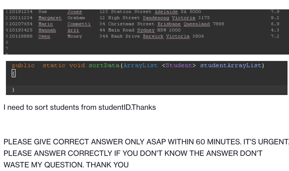 120191234 Sue
2 20211234 Margaret
3 20207654 Mario
4 20193425 Hannah
5 20118888 Owen
6
7
www
}
Graham
Commetti
Arzi
Money
Adelaide SA 5000
wwwwww
123 Station Street
12 High Street Dandenong Victoria 3175
34 Christmas Street Brisbane Queenland 7898
44 Main Road Sydney NSW 2000
344 Bank Drive Berwick Victoria 3806
public static void sortData(ArrayList <Student> student ArrayList)
0
I need to sort students from studentID.Thanks
7.9
9.2
6.9
4.3
7.2
PLEASE GIVE CORRECT ANSWER ONLY ASAP WITHIN 60 MINUTES. IT'S URGENT.
PLEASE ANSWER CORRECTLY IF YOU DON'T KNOW THE ANSWER DON'T
WASTE MY QUESTION. THANK YOU