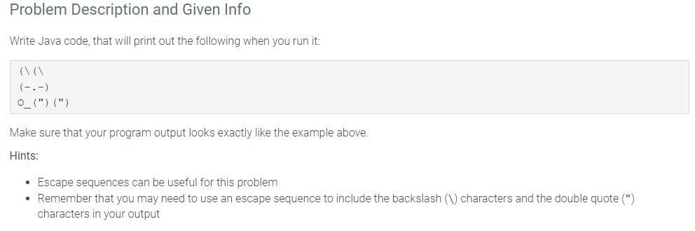 Problem Description and Given Info
Write Java code, that will print out the following when you run it:
((
(-.-)
O_(") (")
Make sure that your program output looks exactly like the example above.
Hints:
• Escape sequences can be useful for this problem
• Remember that you may need to use an escape sequence to include the backslash (1) characters and the double quote (")
characters in your output