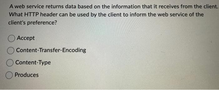 A web service returns data based on the information that it receives from the client.
What HTTP header can be used by the client to inform the web service of the
client's preference?
Accept
O Content-Transfer-Encoding
Content-Type
Produces