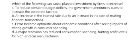 Which of the following can cause planned investment by firms to increase?
a. To reduce constant budget deficits, the government announces plans to
increase the corporate tax rate.
b. An increase in the interest rate due to an increase in the cost of making
financial transactions.
c. Firms become optimistic about economic conditions after seeing reports of
strong growth in consumer spending.
d. A major recession has reduced consumption spending, hurting profit levels
for high-end car manufacturers.