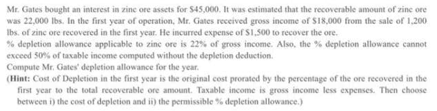 Mr. Gates bought an interest in zine ore assets for S45,000. It was estimated that the recoverable amount of zine ore
was 22,000 Ibs. In the first year of operation, Mr. Gates received gross income of $18,000 from the sale of 1,200
Ibs. of zinc ore recovered in the first year. He incurred expense of $1.500 to recover the ore.
% depletion allowance applicable to zinc ore is 22% of gross income. Also, the % depletion allowance cannot
exceed 50% of taxable income computed without the depletion deduction.
Compute Mr. Gates' depletion allowance for the year.
(Hint: Cost of Depletion in the first year is the original cost prorated by the percentage of the ore recovered in the
first year to the total recoverable ore amount. Taxable income is gross income less expenses. Then choose
between i) the cost of depletion and i) the permissible % depletion allowance.)
