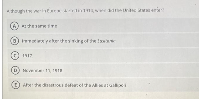 Although the war in Europe started in 1914, when did the United States enter?
A At the same time
B Immediately after the sinking of the Lusitania
1917
November 11, 1918
E After the disastrous defeat of the Allies at Gallipoli
