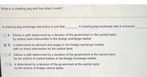 What is a crawling peg and how does it work?
A crawling peg exchange rate policy is one that
A crawling peg exchange rate is achieved
OA. follows a path determined by a decision of the government or the central bank;
by central bank intervention in the foreign exchange market
B. is determined by demand and supply in the foreign exchange market;
with no direct intervention by the central bank
OC. follows a path determined by a decision of the govermment or the central bank;
by the actions of market traders in the foreign exchange market
O D. is determined by a decision of the government or the central bank;
by the actions of foreign central banks
