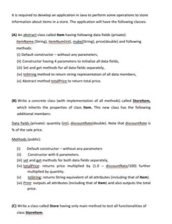 It is required to develop an application in Java to perform some operations to store
information about items in a store. The application will have the following classes:
(A) An abstract class called item having foliowing data fieids (private):
itemName (String), itemNumlingi, makeStringl, pricejdouble) and following
methods:
() Default constructor - without any parameters,
(i) Constructor having 4 parameters to initialize ali data fields,
(i) Set and get methods for all data fields separately.
(iM) tostring method to retum string representation of all data members,
(M Abstract method totalPrice to return total price.
(8) Write a concrete class (with implementation of all methods) called Storeltem,
which inherits the properties of class item. This new class has the following
additional members
Data fields (privatel quantity (int), disceuntRateldouble). Note that discountRate is
% of the sale price.
Methods. (public):
Default constructor- without any parameters
(i Constructor with 6 parameters.
(i set and get methads for both data fields separately.
(ivl totalPrice returns price multiplied by (10 - discountRate/100) further
multiplied by quantity.
(v testring retums String equivalent of all attributes (including that of Item).
(vi Print outputs all attributes (including that of Item) and also outputs the total
price.
(C) Write a class called Store having anly main method to test all functionalities of
class Storeltem

