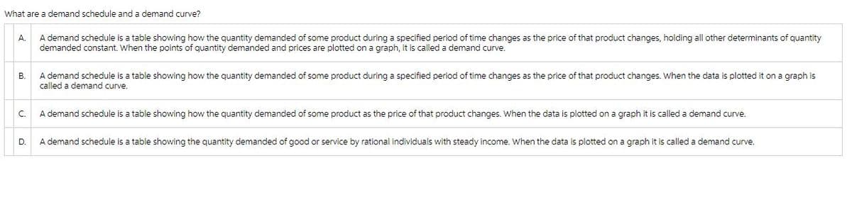 What are a demand schedule and a demand curve?
A. A demand schedule is a table showing how the quantity demanded of some product during a specified period of time changes as the price of that product changes, holding all other determinants of quantity
demanded constant. When the points of quantity demanded and prices are plotted on a graph, it is called a demand curve.
B.
C.
D.
A demand schedule is a table showing how the quantity demanded of some product during a specified period of time changes as the price of that product changes. When the data is plotted it on a graph is
called a demand curve.
A demand schedule is a table showing how the quantity demanded of some product as the price of that product changes. When the data is plotted on a graph it is called a demand curve.
A demand schedule is a table showing the quantity demanded of good or service by rational individuals with steady income. When the data is plotted on a graph it is called a demand curve.