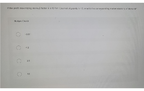 If the profit maximizing markub factor in a 10 fim Cournot ol gopnly is -2, what is the corespond ng mwket asery of demand?
Mukipie Choice
-1.2
2.0
10
