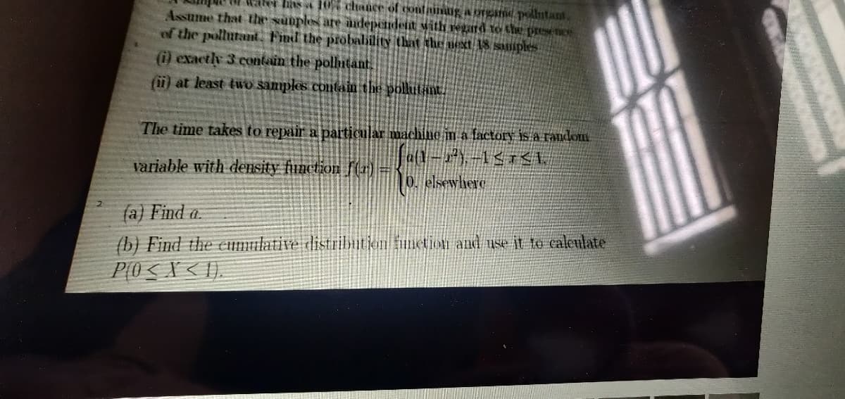 has a 10 chtance of tontainlig a srgame pollutant.
Assume that the suuples are andependent Mith regard to the presence
of the pollutant. Find the probalility that the next 18 saples
(i) exactly 3 contain the pollntant.
(ii) at least two samples containm the pollutint.
The time takes to repair a particular machine in a factory is a random
variable with density function fr(1) =
0. elsewhere
fa) Find a.
(b) Find the Eumulative distributjon metion and use it to caleulate
P(0 < X < I).
