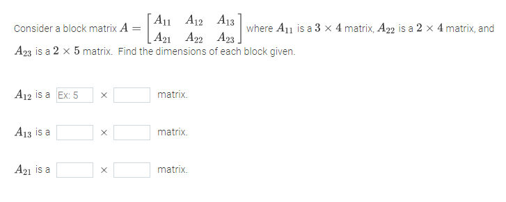 A11 A12 A13
[ A21 A22 A23 ]
Consider a block matrix A =
where A11 is a 3 × 4 matrix, A22 is a 2 x 4 matrix, and
A23 is a 2 x 5 matrix. Find the dimensions of each block given.
A12 is a Ex: 5
matrix.
A13 is a
matrix.
A21 is a
matrix.
