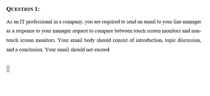 QUESTION 1:
As an IT professional in a company, you are required to send an email to your line manager
as a response to your manager request to compare between touch screen monitors and non-
touch screen monitors. Your email body should consist of introduction, topic discussion,
and a conclusion. Your email should not exceed