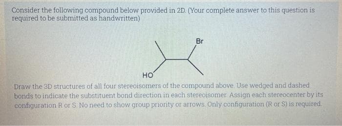 Consider the following compound below provided in 2D. (Your complete answer to this question is
required to be submitted as handwritten)
Br
HO
Draw the 3D structures of all four stereoisomers of the compound above. Use wedged and dashed
bonds to indicate the substituent bond direction in each stereoisomer. Assign each stereocenter by its
configuration R or S. No need to show group priority or arrows. Only configuration (R or S) is required.