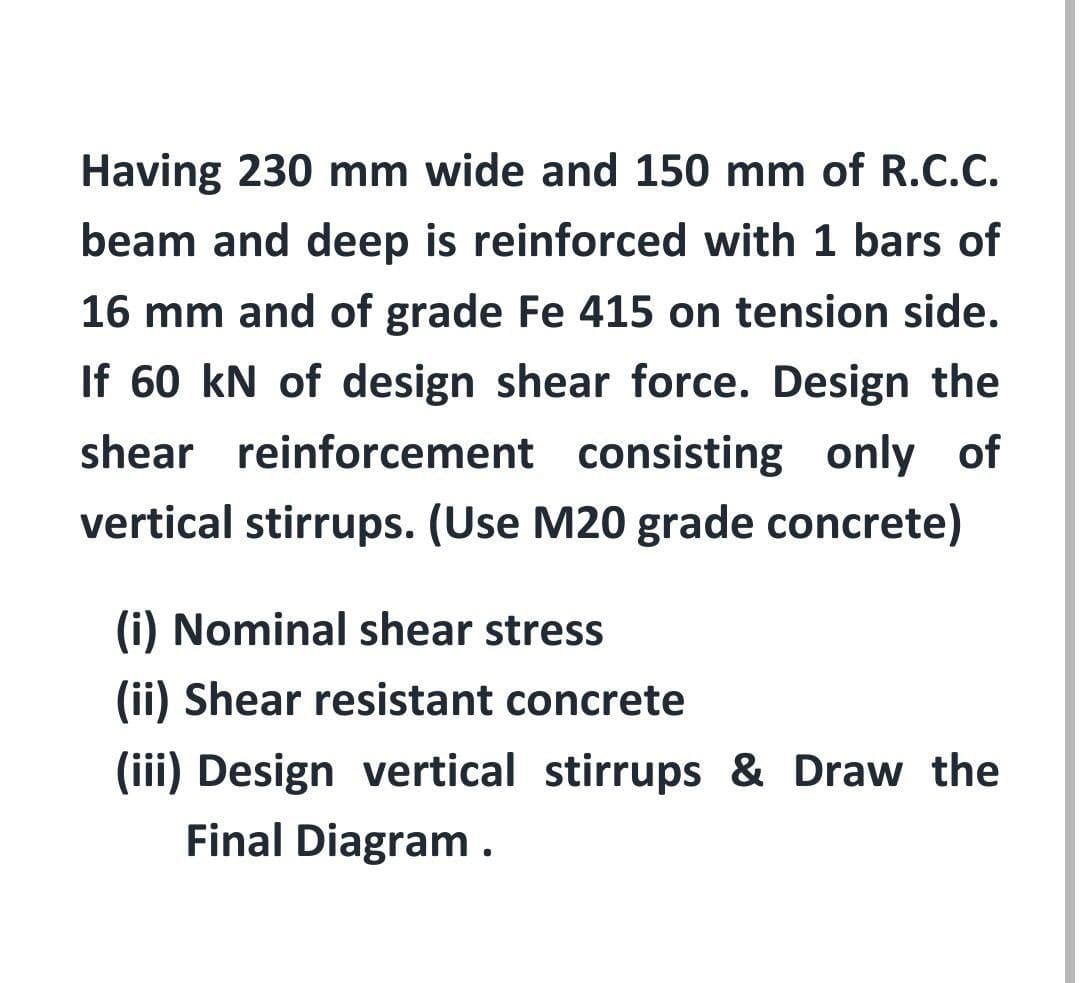 Having 230 mm wide and 150 mm of R.C.C.
beam and deep is reinforced with 1 bars of
16 mm and of grade Fe 415 on tension side.
If 60 kN of design shear force. Design the
shear reinforcement consisting only of
vertical stirrups. (Use M20 grade concrete)
(i) Nominal shear stress
(ii) Shear resistant concrete
(iii) Design vertical stirrups & Draw the
Final Diagram.