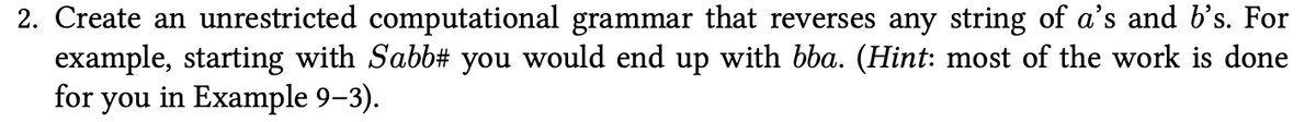 2. Create an unrestricted computational grammar that reverses any string of a's and b's. For
example, starting with Sabb# you would end up with bba. (Hint: most of the work is done
for you in Example 9–3).