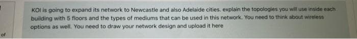 of
KOI is going to expand its network to Newcastle and also Adelaide cities. explain the topologies you will use inside each
building with 5 floors and the types of mediums that can be used in this network. You need to think about wireless
options as well. You need to draw your network design and upload it here