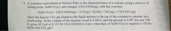 4. A common experiment at Science Fairs is the demonstration of a volcano using a mixture of
baking soda, NaHCO3(s), and vinegar, CH₂COOH(aq), with the reaction:
NaHCO3(s) + CH3COOH(aq)- CO2(g) + H₂O(l) + Nat(aq) + CH3COO(aq)
where the heavier CO2 gas displaces the liquid mixture to the top of the container to simulate lava
overflowing. If the volume of the reaction vessel is 0.500 L and the pressure is 0.997 atm and 298
K. given 50.5 ml of 0.351 M CH3COOH() in water, what mass of NaHCO3(s) is required to fill the
bottle with CO2 gas?