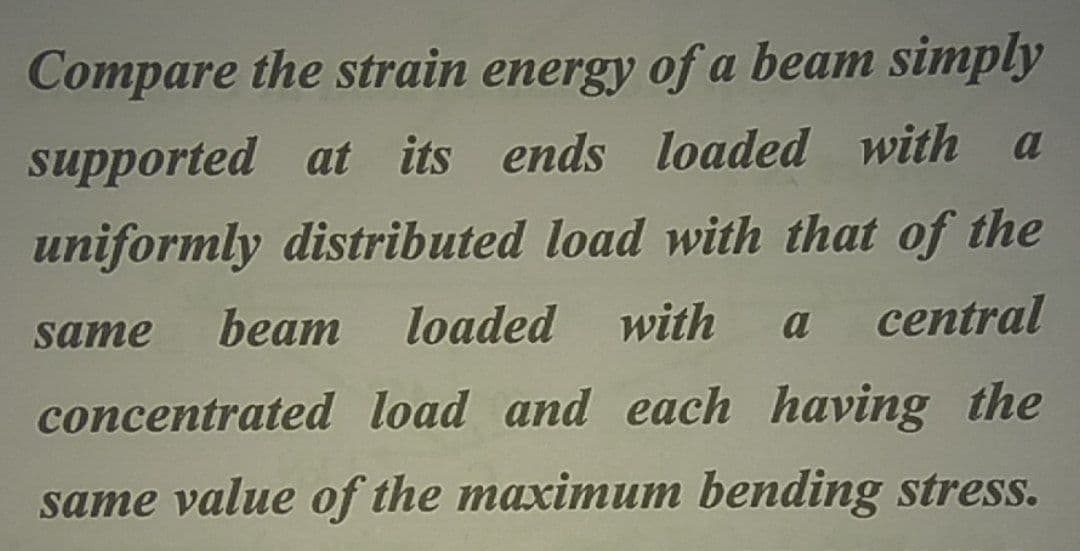 Compare the strain energy of a beam simply
a
supported at its ends loaded with
uniformly distributed load with that of the
beam
loaded with
central
same
a
concentrated load and each having the
same value of the maximum bending stress.
