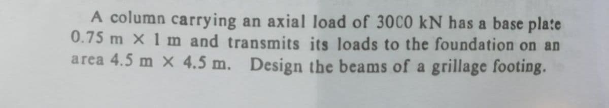 A column carrying an axial load of 30C0 kN has a base plate
0.75 m x 1 m and transmits its loads to the foundation on an
area 4.5 m X 4.5 m.
Design the beams of a grillage footing.
