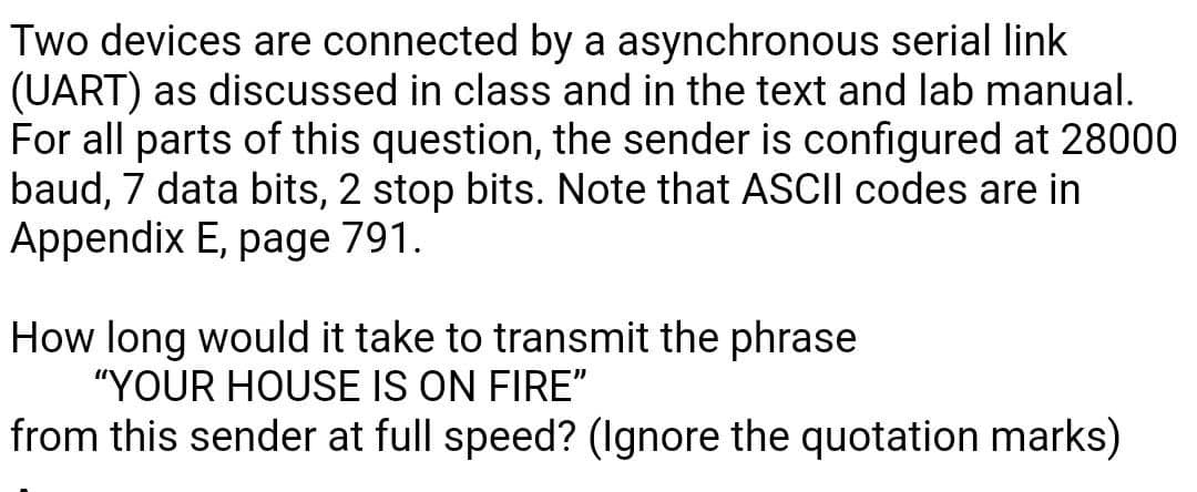 Two devices are connected by a asynchronous serial link
(UART) as discussed in class and in the text and lab manual.
For all parts of this question, the sender is configured at 28000
baud, 7 data bits, 2 stop bits. Note that ASCI| codes are in
Appendix E, page 791.
How long would it take to transmit the phrase
"YOUR HOUSE IS ON FIRE"
from this sender at full speed? (Ignore the quotation marks)
