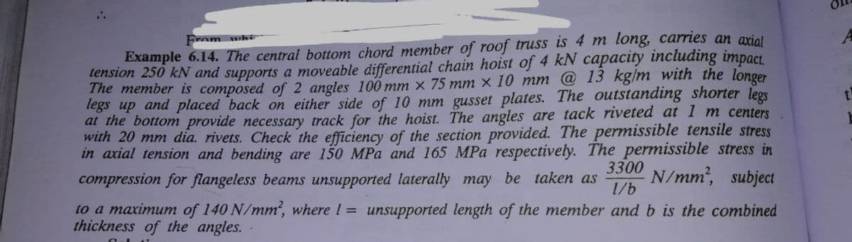 Example 6.14. The central bottom chord member of roof truss is 4 m long, carries an ariol
tension 250 kN and supports a moveable differential chain hoist of 4 kN capacity including impact.
The member is composed of 2 angles 100 mm x 75 mm x 10 mm @ 13 kg/m with the longer
legs up and placed back on either side of 10 mm gusset plates. The outstanding shorter legs
at the bottom provide necessary track for the hoist. The angles are tack riveted at 1 m centers
with 20 mm dia. rivets. Check the efficiency of the section provided. The permissible tensile stress
in axial tension and bending are 150 MPa and 165 MPa respectively. The permissible stress in
From whi
3300
compression for flangeless beams unsupported laterally may be taken as
N/mm, subject
1/b
to a maximum of 140 N/mm, where 1 = unsupported length of the member andb is the combined
thickness of the angles.
