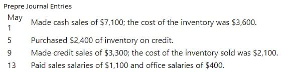 Prepre Journal Entries
May
Made cash sales of $7,100; the cost of the inventory was $3,600.
1
5
Purchased $2,400 of inventory on credit.
9.
Made credit sales of $3,300; the cost of the inventory sold was $2,100.
13
Paid sales salaries of $1,100 and office salaries of $400.
