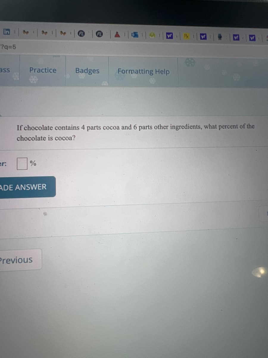 in
91
y!
y!
"?q=5
ass
Practice
Badges
Formatting Help
If chocolate contains 4 parts cocoa and 6 parts other ingredients, what percent of the
chocolate is cocoa?
er:
ADE ANSWER
Previous
E\
